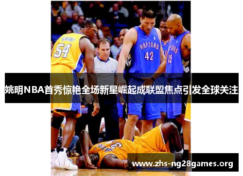 姚明NBA首秀惊艳全场新星崛起成联盟焦点引发全球关注