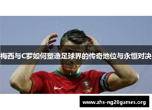 梅西与C罗如何塑造足球界的传奇地位与永恒对决