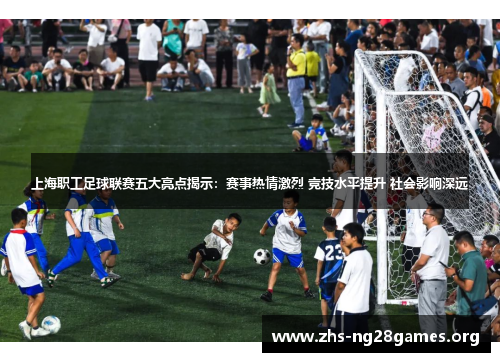 上海职工足球联赛五大亮点揭示：赛事热情激烈 竞技水平提升 社会影响深远