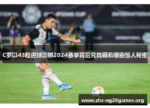 C罗以43粒进球震撼2024赛季背后究竟藏着哪些惊人秘密