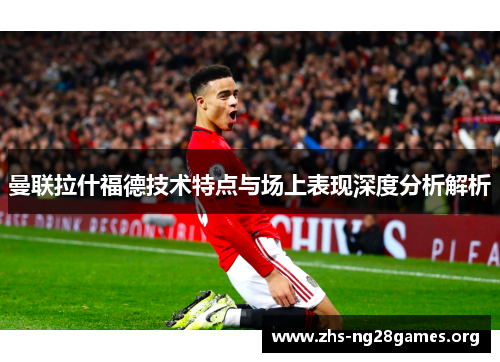 曼联拉什福德技术特点与场上表现深度分析解析