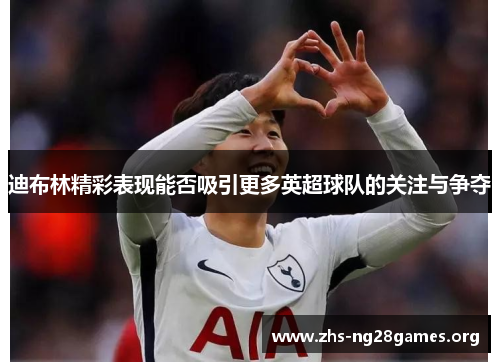 迪布林精彩表现能否吸引更多英超球队的关注与争夺