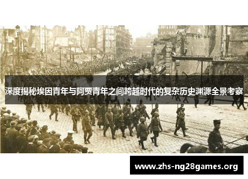 深度揭秘埃因青年与阿贾青年之间跨越时代的复杂历史渊源全景考察