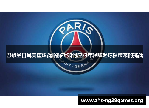 巴黎圣日耳曼重建战略解析如何应对年轻崛起球队带来的挑战