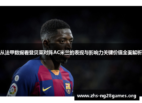 从法甲数据看登贝莱对阵AC米兰的表现与影响力关键价值全面解析